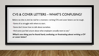 CVS & COVER LETTERS – WHAT’S CONFUSING?
Before we dive in, let’s be real for a moment—writing CVs and cover letters can be tough.
•Some of us struggle with where to start.
•Some don’t know how to talk about ourselves.
•And some just feel unsure about what employers actually want to see.”
What’s one thing you’ve found hard, confusing, or frustrating about writing a CV
or cover letter?
 