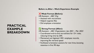 PRACTICAL
EXAMPLE
BREAKDOWN
Before vs.After – Work Experience Example
❌ Weak Format (Before):
HR Assistant – ABC Org
• Assisted with recruitment
• Helped organize files
• Did employee orientation
✅ Strong Format (After):
HR Assistant – ABC Organization | Jan 2021 – Mar 2023
• Coordinated end-to-end recruitment for 15+ roles,
reducing hiring time by 20%
• Maintained and digitized 100+ employee records,
improving file retrieval speed
• Facilitated orientation sessions for new hires, boosting
retention in first 90 days
 