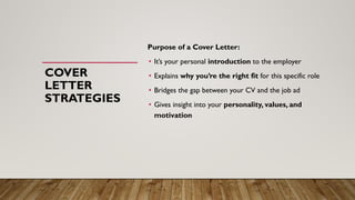 COVER
LETTER
STRATEGIES
Purpose of a Cover Letter:
• It’s your personal introduction to the employer
• Explains why you’re the right fit for this specific role
• Bridges the gap between your CV and the job ad
• Gives insight into your personality, values, and
motivation
 