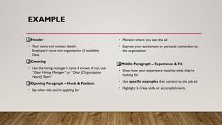 EXAMPLE
1⃣ Header
• Your name and contact details
Employer’s name and organization (if available)
Date
2⃣ Greeting
• Use the hiring manager’s name if known. If not, use:
“Dear Hiring Manager” or “Dear [Organization
Name] Team”
3⃣ Opening Paragraph – Hook & Position
• Say what role you're applying for
• Mention where you saw the ad
• Express your excitement or personal connection to
the organization
4⃣ Middle Paragraph – Experience & Fit
• Show how your experience matches what they’re
looking for
• Use specific examples that connect to the job ad
• Highlight 2–3 key skills or accomplishments
 
