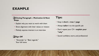 EXAMPLE
5⃣ Closing Paragraph – Motivation & Next
Steps
• Explain why you want to work with them
• Show alignment with their values or mission
• Politely express interest in an interview
6⃣ Sign Off
• “Sincerely,” or “Best regards,”
Your full name
Tips:
• Keep it short – max 1 page
• Always tailor it to the specific job
• Don’t repeat your CV—explain your
“why”
• Sound confident, warm, and professional
 
