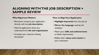 ALIGNING WITHTHE JOB DESCRIPTION +
SAMPLE REVIEW
Why Alignment Matters
• Recruiters compare your application
directly with the job description
• Tailored applications show you
understand the role and organization
• Increases your chances of being
shortlisted
How to AlignYour Application
• Highlight keywords from the job ad
• Mirror the language used by the
employer
• Match your skills and achievements
to listed requirements
• Reflect their values and mission in
your motivation
 