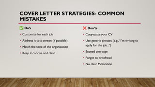 COVER LETTER STRATEGIES- COMMON
MISTAKES
✅ Do’s
• Customize for each job
• Address it to a person (if possible)
• Match the tone of the organization
• Keep it concise and clear
❌ Don’ts
• Copy-paste your CV
• Use generic phrases (e.g.,“I’m writing to
apply for the job...”)
• Exceed one page
• Forget to proofread
• No clear Motivation
 