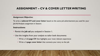 ASSIGNMENT – CV & COVER LETTER WRITING
Assignment Objective:
To write a tailored CV and cover letter based on the same job advertisement you used for your
Job Ad Analysis assignment in Session.
Instructions:
• Revisit the job ad you analyzed in Session 1.
• Use the insights from your analysis to tailor both documents:
• Write a 1–2 page CV that highlights your most relevant experience
• Write a 1-page cover letter that connects your story to the job
 