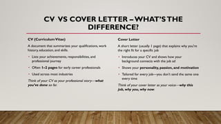 CV VS COVER LETTER – WHAT’STHE
DIFFERENCE?
CV (CurriculumVitae)
A document that summarizes your qualifications, work
history, education, and skills.
• Lists your achievements, responsibilities, and
professional journey
• Often 1–2 pages for early career professionals
• Used across most industries
Think of your CV as your professional story—what
you’ve done so far.
Cover Letter
A short letter (usually 1 page) that explains why you're
the right fit for a specific job
• Introduces your CV and shows how your
background connects with the job ad
• Shows your personality, passion, and motivation
• Tailored for every job—you don’t send the same one
every time
Think of your cover letter as your voice—why this
job, why you, why now.
 