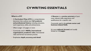 CV WRITING ESSENTIALS
What is a CV?
• A CurriculumVitae (CV) is a comprehensive
document that outlines your full academic
and professional history, including education,
work experience, skills, and achievements.
• Often Longer- 2-3 pages or more
• Commonly used in NGOs, international
organizations, academic roles, international
roles and formal recruitment process.
• Emphasizes depth, accuracy, and detail.
A Resume is a concise summary of your
most relevant skills, experience, and
qualifications for a specific role.
Commonly used in the private sector and
business-related fields.
It’s more tailored, focused, and usually
limited to 1–2 pages.
 