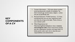 KEY
COMPONENTS
OF A CV
1. Contact Information – Full name, phone number,
email (professional), LinkedIn (if available) Tip:
Don’t include age, marital status, religion,—unless
the job ad specifically asks
2. Personal Statement / Profile Summary - 2–3 lines
introducing who you are, your experience level,
and what you bring to the table. Think of this as
your elevator pitch
3. Work Experience (or
Volunteering/Internships)List roles in reverse
chronological order (most recent first). Include
job title, organization, location, and dates.Add 4–5
bullet points under each role to describe your
responsibilities and achievements
 