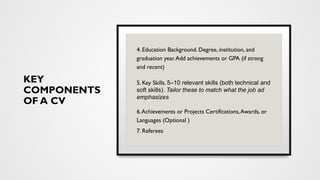 KEY
COMPONENTS
OF A CV
4. Education Background. Degree, institution, and
graduation year.Add achievements or GPA (if strong
and recent)
5. Key Skills. 5–10 relevant skills (both technical and
soft skills). Tailor these to match what the job ad
emphasizes
6.Achievements or Projects Certifications,Awards, or
Languages (Optional )
7. Referees
 