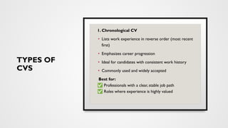 TYPES OF
CVS
1. Chronological CV
• Lists work experience in reverse order (most recent
first)
• Emphasizes career progression
• Ideal for candidates with consistent work history
• Commonly used and widely accepted
Best for:
✅ Professionals with a clear, stable job path
✅ Roles where experience is highly valued
 
