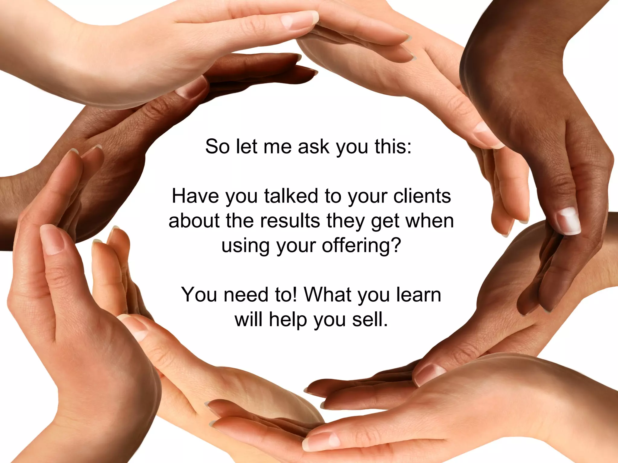 So let me ask you this:

Have you talked to your clients
about the results they get when
     using your offering?

 You need to! What you learn
      will help you sell.
 