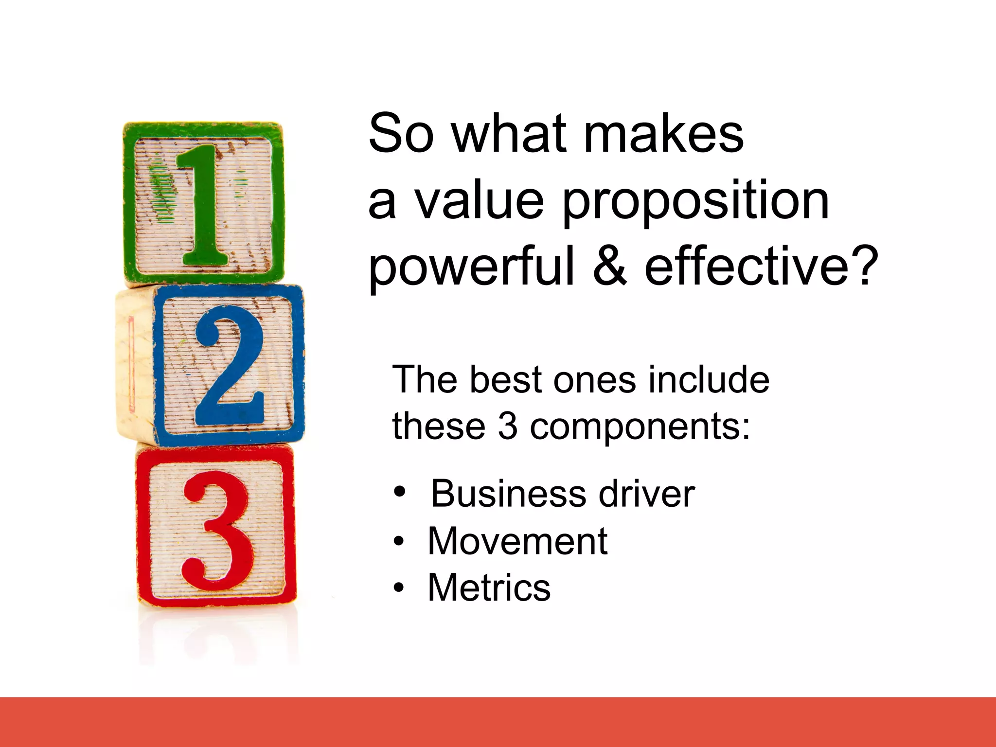 So what makes
a value proposition
powerful & effective?
The best ones include
these 3 components:
 • Business driver
 • Movement
 • Metrics
 