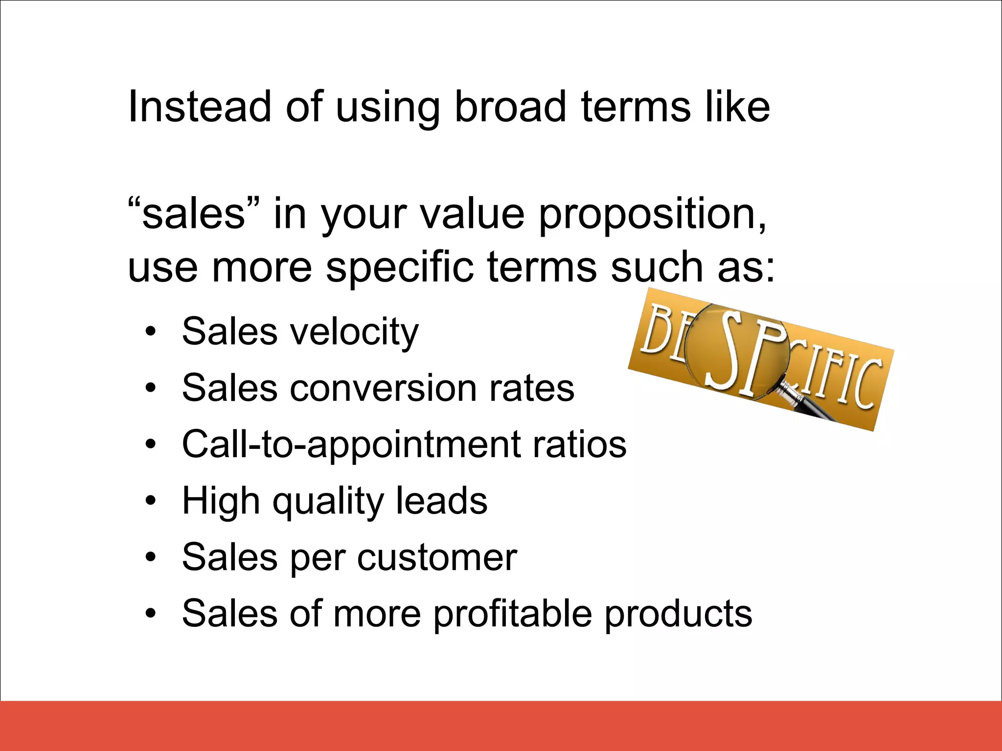 Instead of using broad terms like

“sales” in your value proposition,
use more specific terms such as:
•   Sales velocity
•   Sales conversion rates
•   Call-to-appointment ratios
•   High quality leads
•   Sales per customer
•   Sales of more profitable products
 