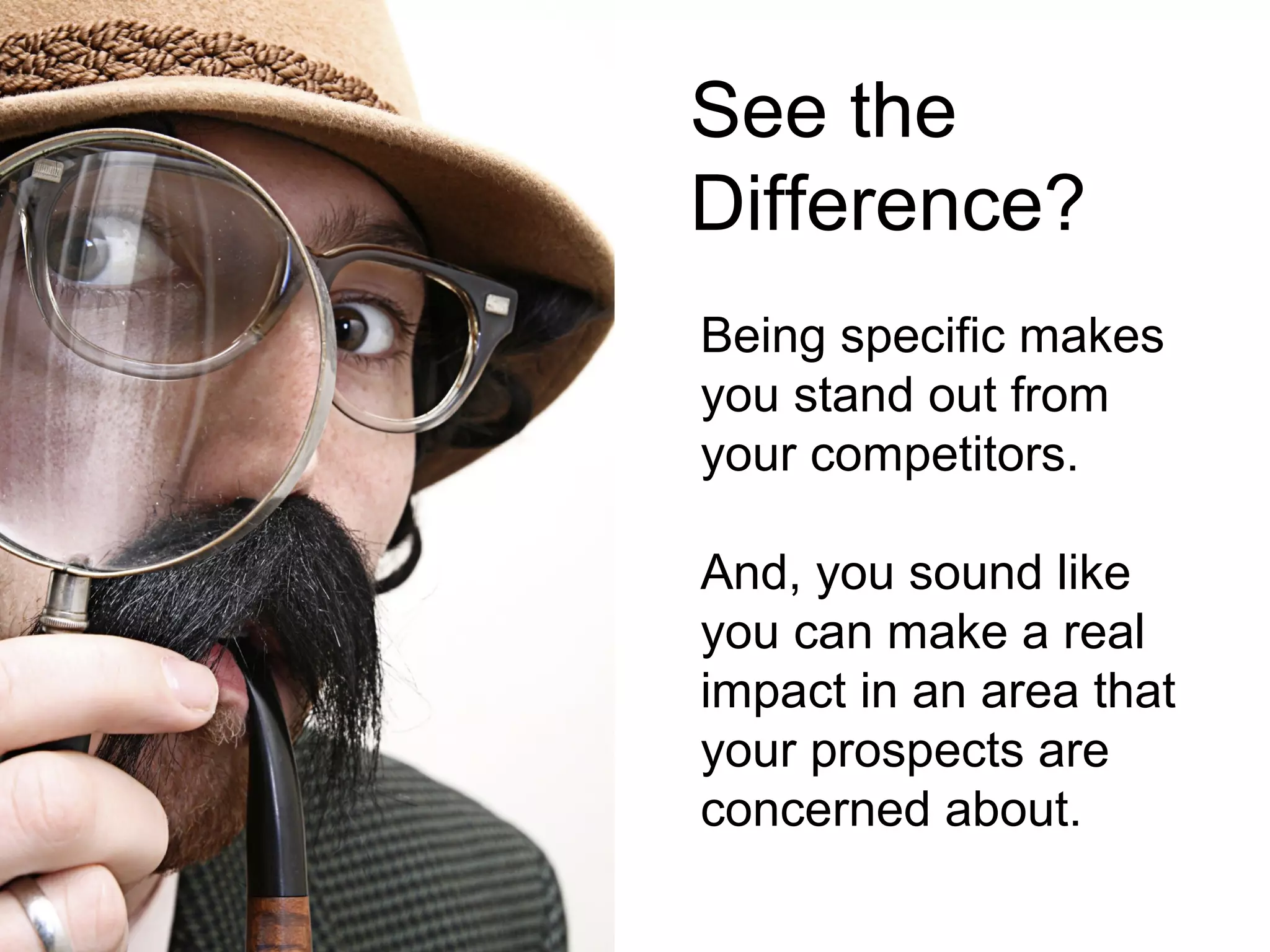 See the
Difference?
Being specific makes
you stand out from
your competitors.

And, you sound like
you can make a real
impact in an area that
your prospects are
concerned about.
 