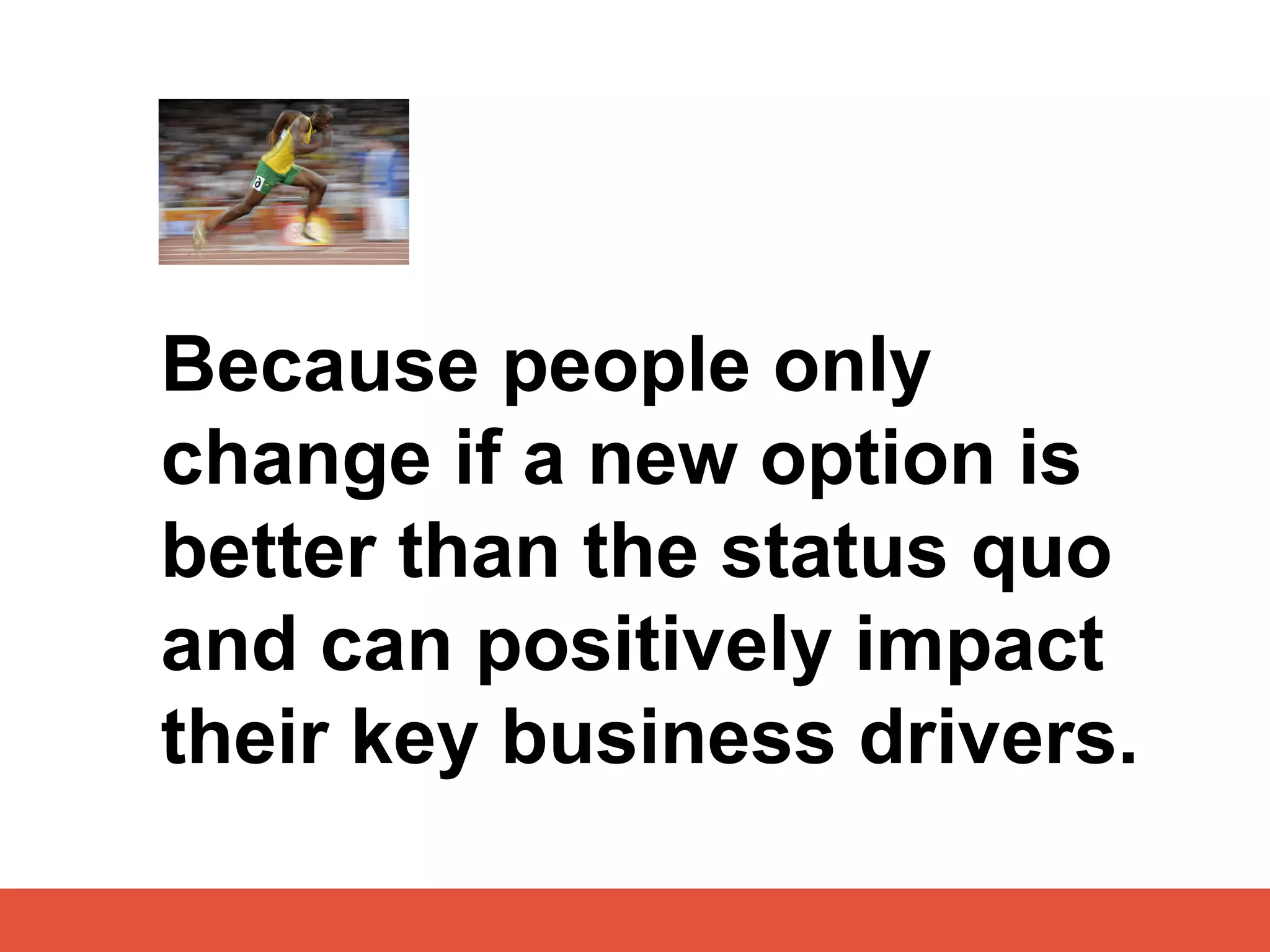 Because people only
change if a new option is
better than the status quo
and can positively impact
their key business drivers.
 