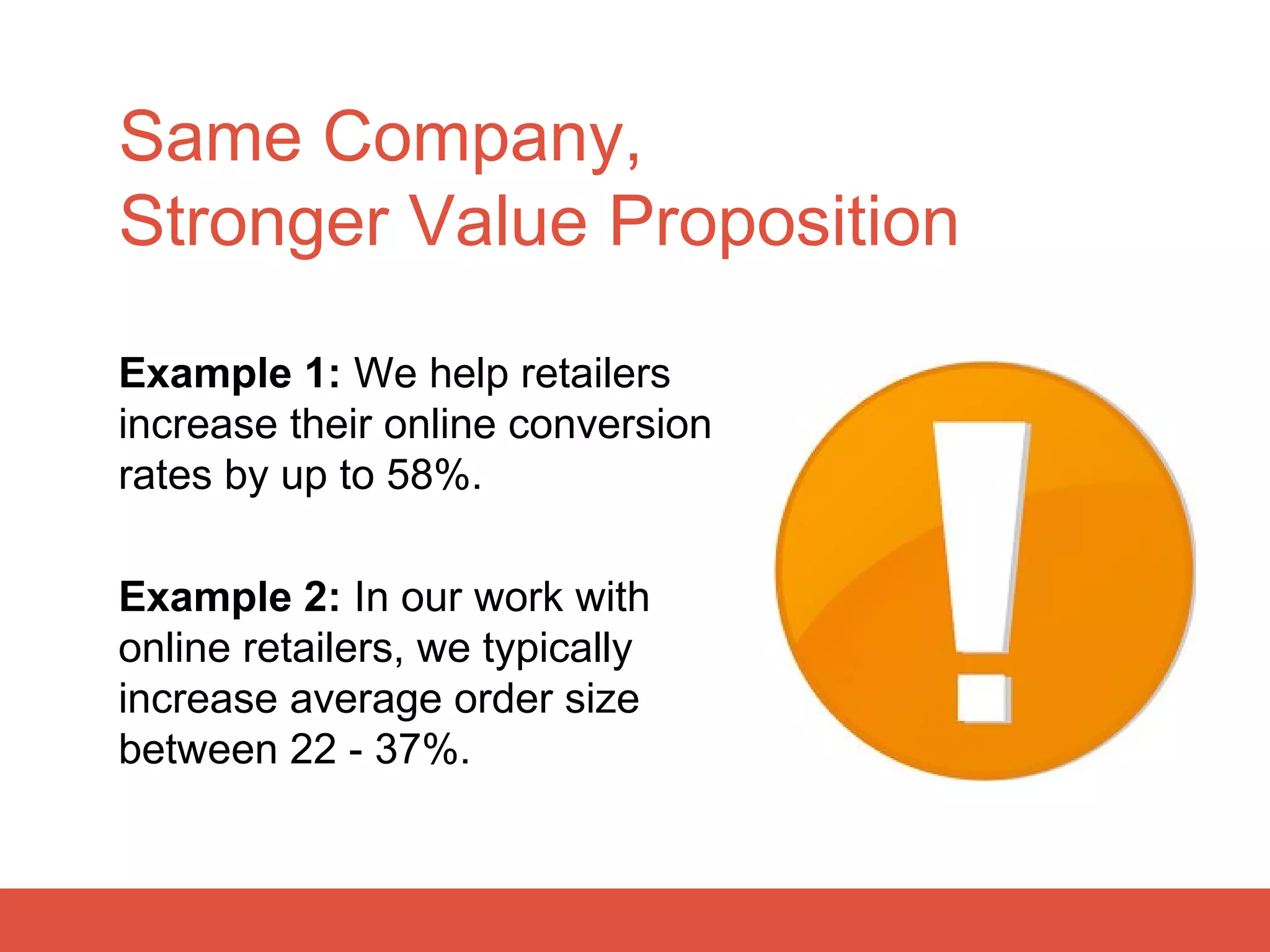 Same Company,
Stronger Value Proposition

Example 1: We help retailers
increase their online conversion
rates by up to 58%.

Example 2: In our work with
online retailers, we typically
increase average order size
between 22 - 37%.
 