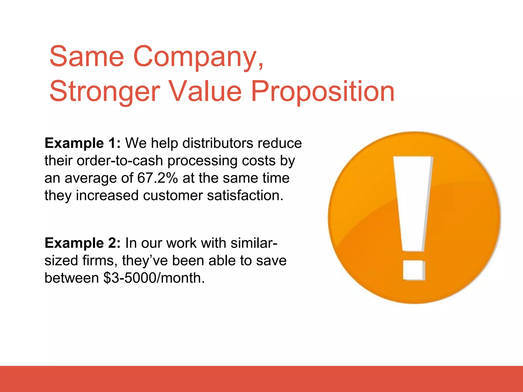 Same Company,
Stronger Value Proposition
Example 1: We help distributors reduce
their order-to-cash processing costs by
an average of 67.2% at the same time
they increased customer satisfaction.


Example 2: In our work with similar-
sized firms, they’ve been able to save
between $3-5000/month.
 