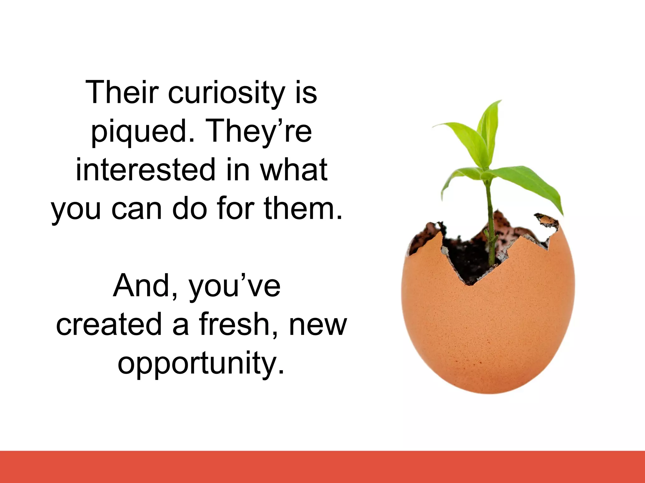 Their curiosity is
   piqued. They’re
  interested in what
you can do for them.

    And, you’ve
created a fresh, new
    opportunity.
 