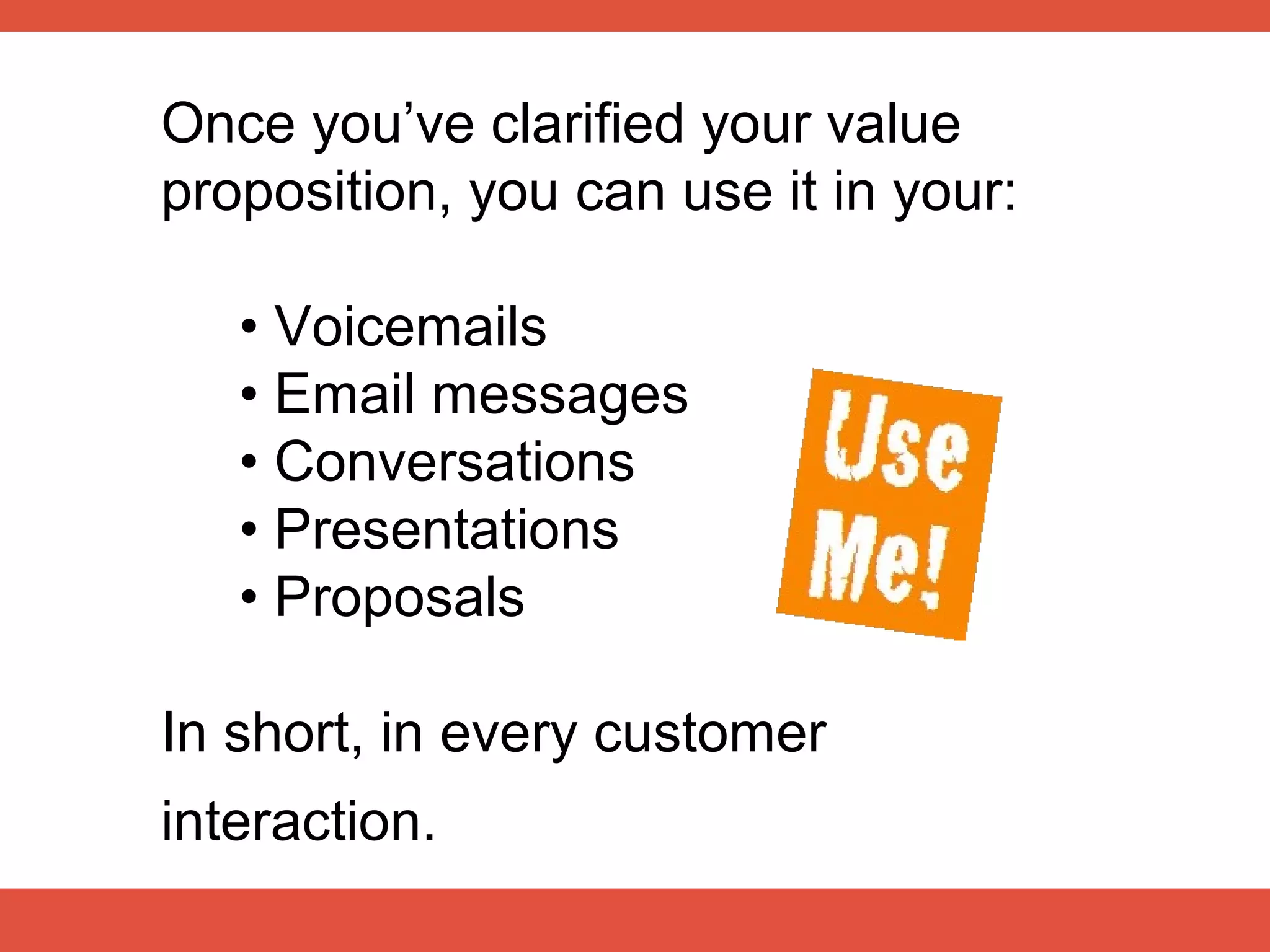 Once you’ve clarified your value
proposition, you can use it in your:

   • Voicemails
   • Email messages
   • Conversations
   • Presentations
   • Proposals

In short, in every customer
interaction.
 