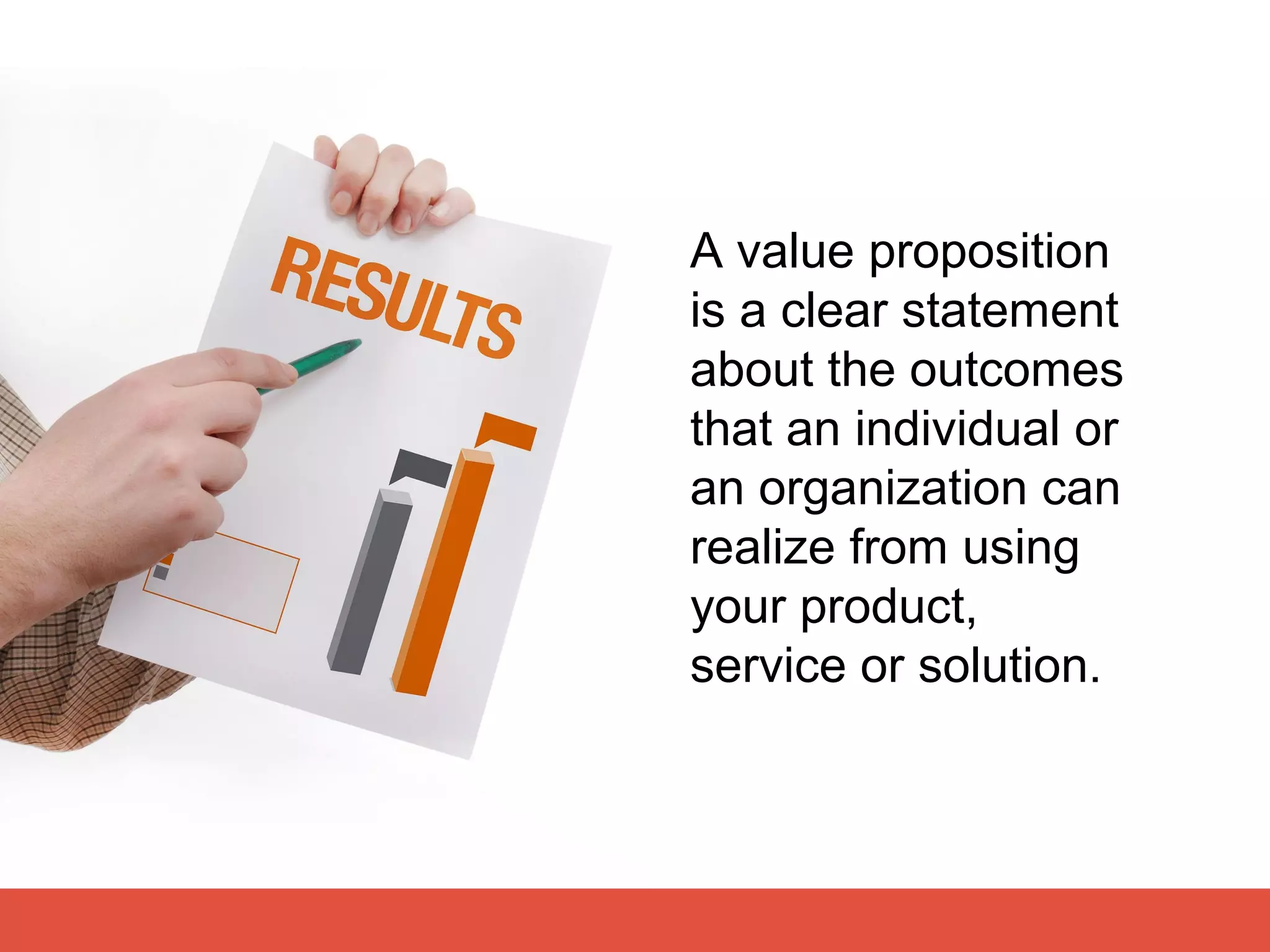 A value proposition
is a clear statement
about the outcomes
that an individual or
an organization can
realize from using
your product,
service or solution.
 