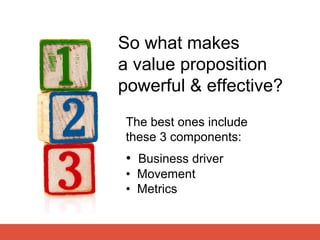 So what makes
a value proposition
powerful & effective?
The best ones include
these 3 components:
 • Business driver
 • Mo...