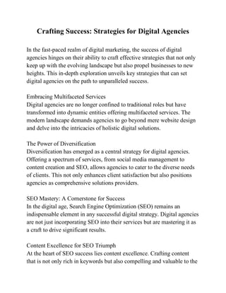 Crafting Success: Strategies for Digital Agencies
In the fast-paced realm of digital marketing, the success of digital
agencies hinges on their ability to craft effective strategies that not only
keep up with the evolving landscape but also propel businesses to new
heights. This in-depth exploration unveils key strategies that can set
digital agencies on the path to unparalleled success.
Embracing Multifaceted Services
Digital agencies are no longer confined to traditional roles but have
transformed into dynamic entities offering multifaceted services. The
modern landscape demands agencies to go beyond mere website design
and delve into the intricacies of holistic digital solutions.
The Power of Diversification
Diversification has emerged as a central strategy for digital agencies.
Offering a spectrum of services, from social media management to
content creation and SEO, allows agencies to cater to the diverse needs
of clients. This not only enhances client satisfaction but also positions
agencies as comprehensive solutions providers.
SEO Mastery: A Cornerstone for Success
In the digital age, Search Engine Optimization (SEO) remains an
indispensable element in any successful digital strategy. Digital agencies
are not just incorporating SEO into their services but are mastering it as
a craft to drive significant results.
Content Excellence for SEO Triumph
At the heart of SEO success lies content excellence. Crafting content
that is not only rich in keywords but also compelling and valuable to the
 