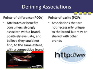 Defining Associations Points-of-difference (PODs) Attributes or benefits consumers strongly associate with a brand, positively evaluate, and believe they could not find, to the same extent, with a competitive brand Points-of-parity (POPs) Associations that are not necessarily unique to the brand but may be shared with other brands 