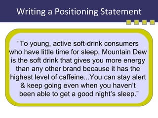 Writing a Positioning Statement “ To young, active soft-drink consumers  who have little time for sleep, Mountain Dew  is the soft drink that gives you more energy  than any other brand because it has the  highest level of caffeine...You can stay alert  & keep going even when you haven’t  been able to get a good night’s sleep.” 