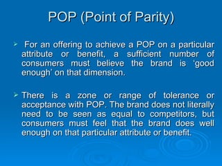 POP (Point of Parity) For an offering to achieve a POP on a particular attribute or benefit, a sufficient number of consumers must believe the brand is ‘good enough’ on that dimension. There is a zone or range of tolerance or acceptance with POP. The brand does not literally need to be seen as equal to competitors, but consumers must feel that the brand does well enough on that particular attribute or benefit.     