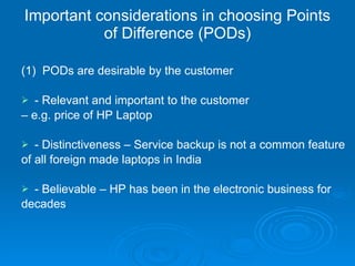 Important considerations in choosing Points of Difference (PODs) (1)  PODs are desirable by the customer - Relevant and important to the customer  –  e.g. price of HP Laptop - Distinctiveness – Service backup is not a common feature of all foreign made laptops in India - Believable – HP has been in the electronic business for decades  