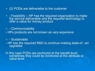 (2) PODs are deliverable to the customer - Feasibility – HP has the required organization to make the service deliverable and the required technology to offer a value for money product - Communicability - HPs products are not known as very expensive - Sustainable - HP has the required R&D to continue making state-of –art upgrades In this case PODs are anchored at the benefit level, sometimes they could be Anchored at the attribute or value level 