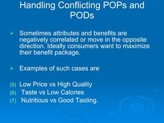 Handling Conflicting POPs and PODs Sometimes attributes and benefits are negatively correlated or move in the opposite direction. Ideally consumers want to maximize their benefit package. Examples of such cases are  Low Price vs High Quality  Taste vs Low Calories Nutritious vs Good Tasting. 
