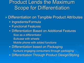 Product Lends the Maximum Scope for Differentiation Differentiation on Tangible Product Attributes Ingredients/Formula Functional Features Differentiation Based on Additional Features Size as a differentiator Suitcase with wheels Mobile phone with added functions Differentiation based on Packaging Kurkure engaging consumers through packaging Differentiation Through Product Design/Styling 