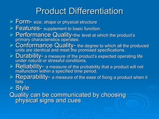 Product Differentiation Form-  size, shape or physical structure Features-  supplement to basic function. Performance Quality- the   level at which the product’s primary characteristics operates. Conformance Quality-  the degree to which all the produced units are identical and meet the promised specifications. Durability-  a measure of the product’s expected operating life under natural or stressful conditions. Reliability-  a measure of the probability that a product will not malfunction within a specified time period. Reparability-  a measure of the ease of fixing a product when it fails Style Quality can be communicated by choosing physical signs and cues 
