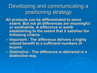 Developing and communicating a positioning strategy All products can be differentiated to some extent. But not all differences are meaningful or worthwhile. A difference is worth establishing to the extent that it satisfies the following criteria : Important : The difference delivers a highly valued benefit to a sufficient numbers of buyers. Distinctive : The difference is delivered in a distinctive way.  