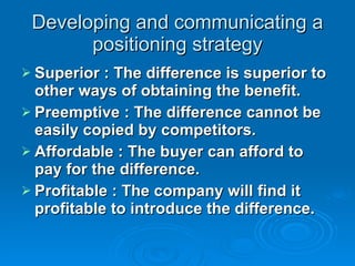 Developing and communicating a positioning strategy Superior : The difference is superior to other ways of obtaining the benefit. Preemptive : The difference cannot be easily copied by competitors. Affordable : The buyer can afford to pay for the difference. Profitable : The company will find it profitable to introduce the difference.  