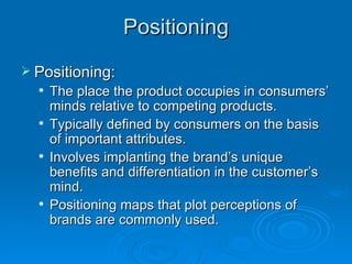 Positioning Positioning: The place the product occupies in consumers’ minds relative to competing products. Typically defined by consumers on the basis of important attributes. Involves implanting the brand’s unique benefits and differentiation in the customer’s mind. Positioning maps that plot perceptions of brands are commonly used. 