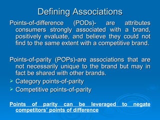 Defining Associations Points-of-difference (PODs)- are attributes consumers strongly associated with a brand, positively evaluate, and believe they could not find to the same extent with a competitive brand. Points-of-parity (POPs)-are associations that are not necessarily unique to the brand but may in fact be shared with other brands. Category points-of-parity Competitive points-of-parity Points of parity can be leveraged to negate competitors’ points of difference 