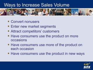 Ways to Increase Sales Volume
Convert nonusers
Enter new market segments
Attract competitors’ customers
Have consumers use the product on more
occasions
Have consumers use more of the product on
each occasion
Have consumers use the product in new ways
 