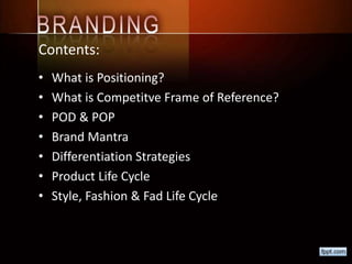 Contents:
• What is Positioning?
• What is Competitve Frame of Reference?
• POD & POP
• Brand Mantra
• Differentiation Strategies
• Product Life Cycle
• Style, Fashion & Fad Life Cycle
 