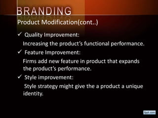 Product Modification(cont..)
 Quality Improvement:
Increasing the product’s functional performance.
 Feature Improvement:
Firms add new feature in product that expands
the product’s performance.
 Style improvement:
Style strategy might give the a product a unique
identity.
 