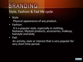 Style, Fashion & Fad life cycle
• Style:
Physical appearance of any product.
• Fashion:
It is a popular style, especially in clothing,
footwear, lifestyle products, accessories, makeup,
hairstyle and body
• Fad:
An activity, style or interest that is very popular for
very short time period.
 