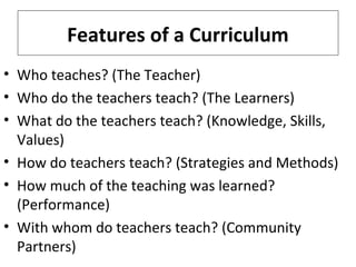 Features of a Curriculum
• Who teaches? (The Teacher)
• Who do the teachers teach? (The Learners)
• What do the teachers teach? (Knowledge, Skills,
Values)
• How do teachers teach? (Strategies and Methods)
• How much of the teaching was learned?
(Performance)
• With whom do teachers teach? (Community
Partners)

 