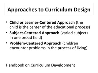 Approaches to Curriculum Design
• Child or Learner-Centered Approach (the
child is the center of the educational process)
• Subject-Centered Approach (varied subjects
in one broad field)
• Problem-Centered Approach (children
encounter problems in the process of living)

Handbook on Curriculum Development

 