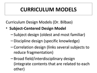 CURRICULUM MODELS
Curriculum Design Models (Dr. Bilbao)
• Subject-Centered Design Model
– Subject design (oldest and most familiar)
– Discipline design (specific knowledge)
– Correlation design (links several subjects to
reduce fragmentation)
– Broad field/interdisciplinary design
(integrate contents that are related to each
other)

 