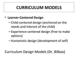 CURRICULUM MODELS
• Learner-Centered Design
– Child-centered design (anchored on the
needs and interest of the child)
– Experience-centered design (free to make
options)
– Humanistic design (development of self)

Curriculum Design Models (Dr. Bilbao)

 