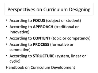 Perspectives on Curriculum Designing
• According to FOCUS (subject or student)
• According to APPROACH (traditional or
innovative)
• According to CONTENT (topic or competency)
• According to PROCESS (formative or
summative)
• According to STRUCTURE (system, linear or
cyclic)
Handbook on Curriculum Development

 