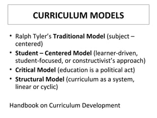 CURRICULUM MODELS
• Ralph Tyler’s Traditional Model (subject –
centered)
• Student – Centered Model (learner-driven,
student-focused, or constructivist’s approach)
• Critical Model (education is a political act)
• Structural Model (curriculum as a system,
linear or cyclic)
Handbook on Curriculum Development

 