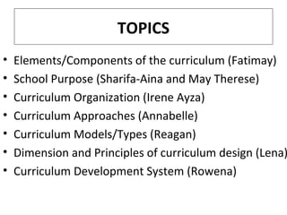 TOPICS
•
•
•
•
•
•
•

Elements/Components of the curriculum (Fatimay)
School Purpose (Sharifa-Aina and May Therese)
Curriculum Organization (Irene Ayza)
Curriculum Approaches (Annabelle)
Curriculum Models/Types (Reagan)
Dimension and Principles of curriculum design (Lena)
Curriculum Development System (Rowena)

 