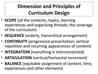 Dimension and Principles of
Curriculum Design
• SCOPE (all the contents, topics, learning
experiences and organizing threads; the coverage
of the curriculum)
• SEQUENCE (orderly, hierarchical arrangement)
• CONTINUITY (progressive presentation; vertical
repetition and recurring appearances of content)
• INTEGRATION (everything is interconnected)
• ARTICULATION (vertical/horizontal increment)
• BALANCE (equitable assignment of content, time,
experiences and other elements)

 