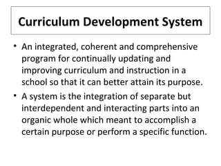 Curriculum Development System
• An integrated, coherent and comprehensive
program for continually updating and
improving curriculum and instruction in a
school so that it can better attain its purpose.
• A system is the integration of separate but
interdependent and interacting parts into an
organic whole which meant to accomplish a
certain purpose or perform a specific function.

 